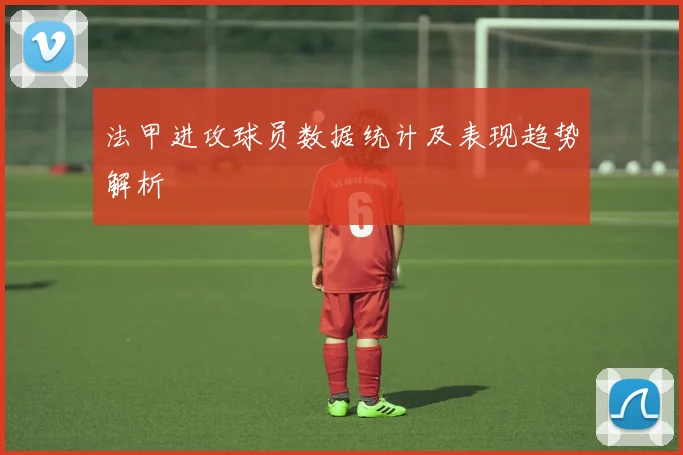法甲进攻球员数据统计及表现趋势解析