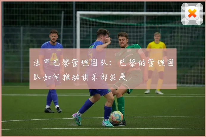 法甲巴黎管理团队:巴黎的管理团队如何推动俱乐部发展