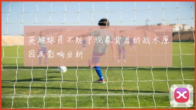 英超球员不防守现象背后的战术原因及影响分析